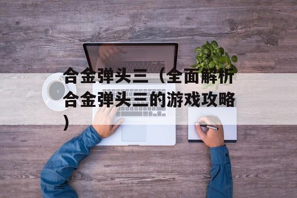 合金弹头三（全面解析合金弹头三的游戏攻略）-第1张图片-居家生活
