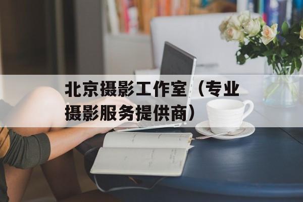 北京摄影工作室（专业摄影服务提供商）-第1张图片-居家生活