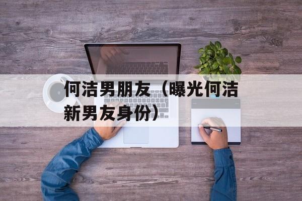 何洁男朋友（曝光何洁新男友身份）-第1张图片-居家生活