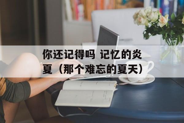 你还记得吗 记忆的炎夏（那个难忘的夏天）-第1张图片-居家生活