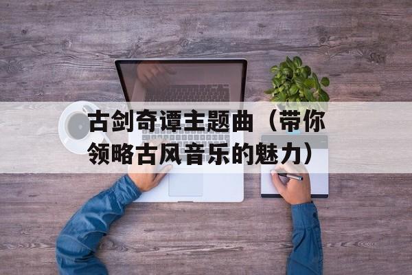 古剑奇谭主题曲（带你领略古风音乐的魅力）-第1张图片-居家生活