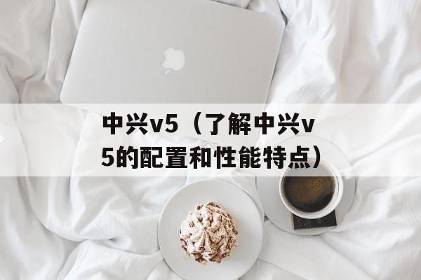 中兴v5（了解中兴v5的配置和性能特点）-第1张图片-居家生活