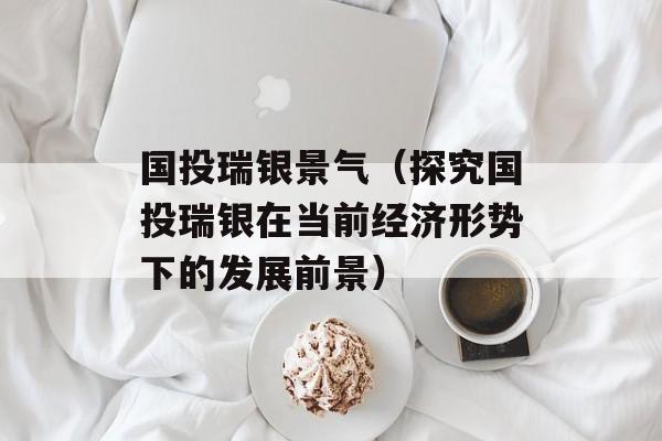 国投瑞银景气（探究国投瑞银在当前经济形势下的发展前景）-第1张图片-居家生活