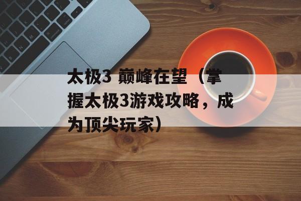 太极3 巅峰在望（掌握太极3游戏攻略，成为顶尖玩家）-第1张图片-居家生活