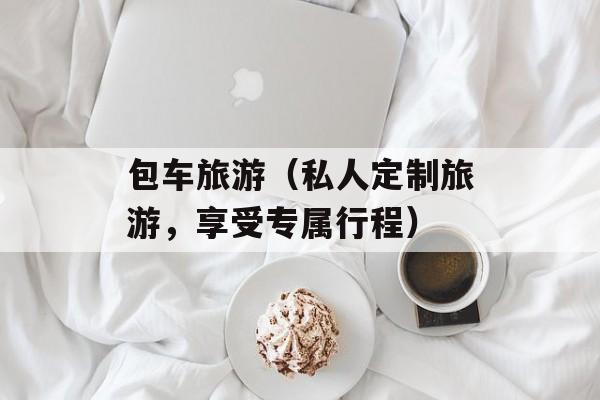 包车旅游（私人定制旅游，享受专属行程）-第1张图片-居家生活