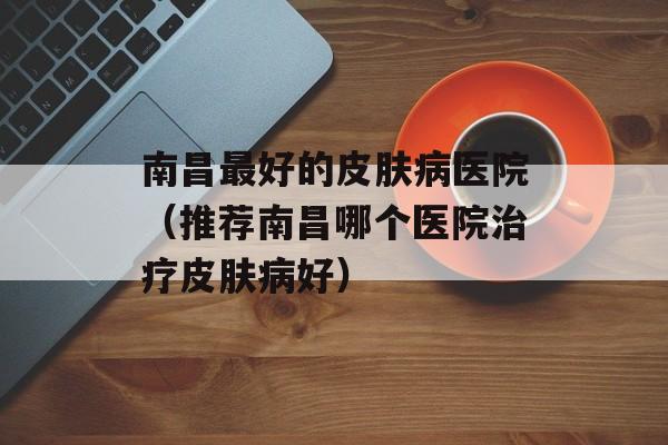 南昌最好的皮肤病医院（推荐南昌哪个医院治疗皮肤病好）-第1张图片-居家生活