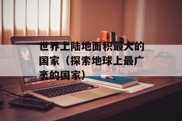 世界上陆地面积最大的国家（探索地球上最广袤的国家）-第1张图片-居家生活