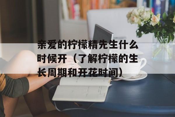 亲爱的柠檬精先生什么时候开（了解柠檬的生长周期和开花时间）-第1张图片-居家生活