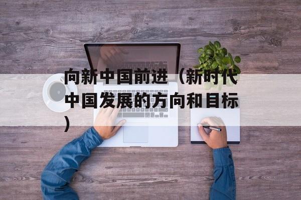 向新中国前进（新时代中国发展的方向和目标）-第1张图片-居家生活