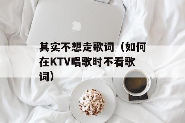 其实不想走歌词（如何在KTV唱歌时不看歌词）-第1张图片-居家生活