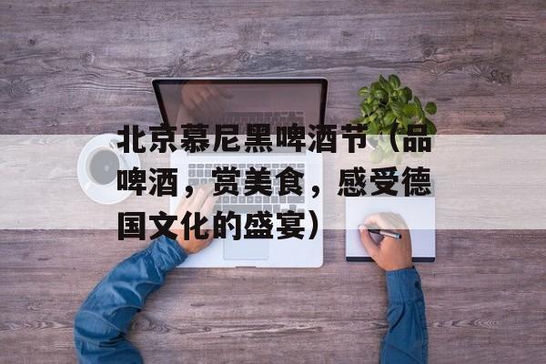 北京慕尼黑啤酒节（品啤酒，赏美食，感受德国文化的盛宴）-第1张图片-居家生活