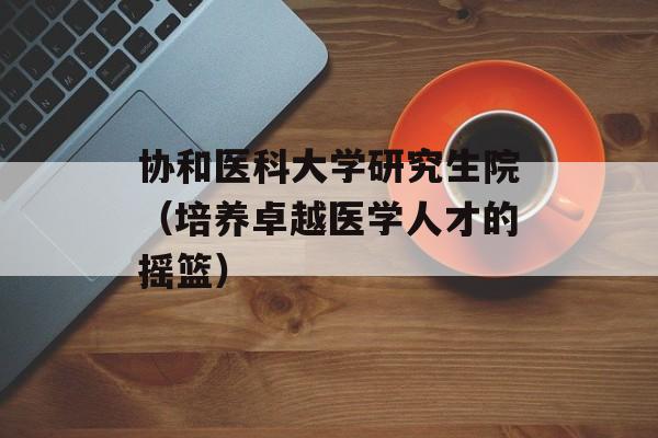 协和医科大学研究生院（培养卓越医学人才的摇篮）-第1张图片-居家生活