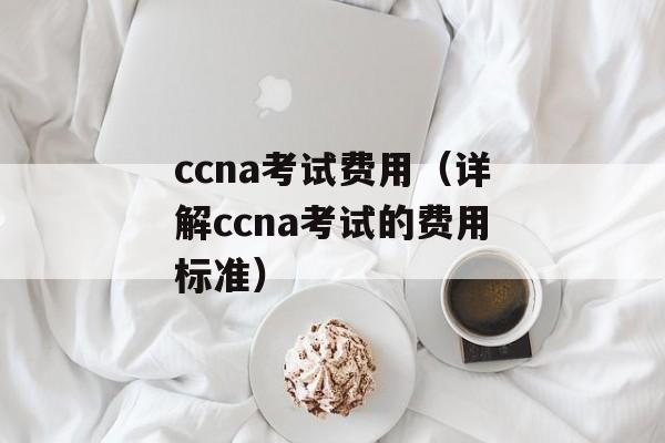 ccna考试费用（详解ccna考试的费用标准）-第1张图片-居家生活