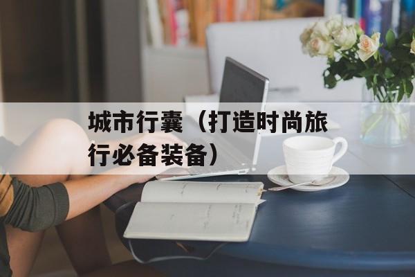 城市行囊（打造时尚旅行必备装备）-第1张图片-居家生活