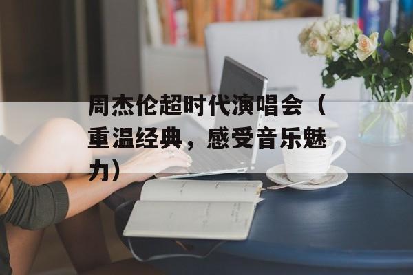 周杰伦超时代演唱会（重温经典，感受音乐魅力）-第1张图片-居家生活