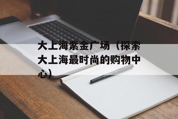 大上海紫金广场（探索大上海最时尚的购物中心）-第1张图片-居家生活