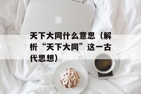 天下大同什么意思（解析“天下大同”这一古代思想）-第1张图片-居家生活