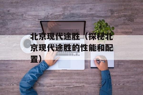北京现代途胜（探秘北京现代途胜的性能和配置）-第1张图片-居家生活