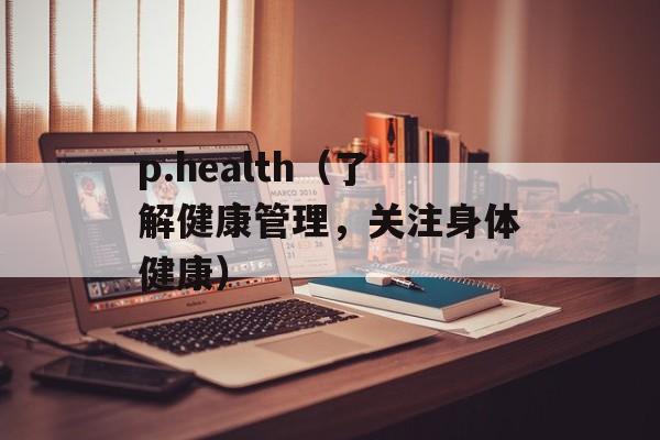 p.health（了解健康管理，关注身体健康）-第1张图片-居家生活
