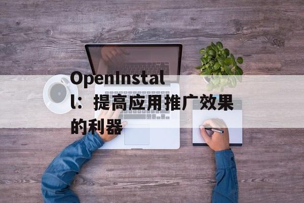 OpenInstall：提高应用推广效果的利器-第1张图片-居家生活