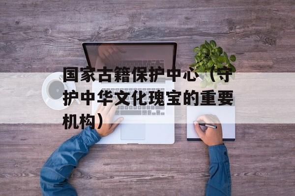 国家古籍保护中心（守护中华文化瑰宝的重要机构）-第1张图片-居家生活