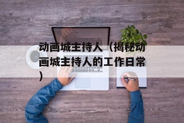 动画城主持人（揭秘动画城主持人的工作日常）-第1张图片-居家生活