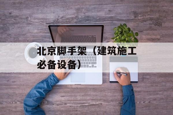 北京脚手架（建筑施工必备设备）-第1张图片-居家生活
