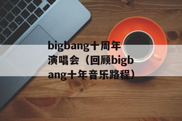 bigbang十周年演唱会（回顾bigbang十年音乐路程）-第1张图片-居家生活
