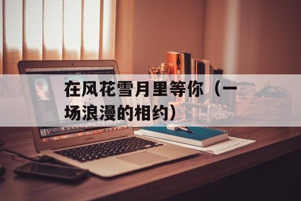 在风花雪月里等你（一场浪漫的相约）-第1张图片-居家生活