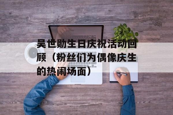吴世勋生日庆祝活动回顾（粉丝们为偶像庆生的热闹场面）-第1张图片-居家生活