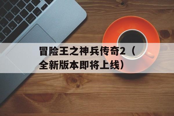 冒险王之神兵传奇2（全新版本即将上线）-第1张图片-居家生活