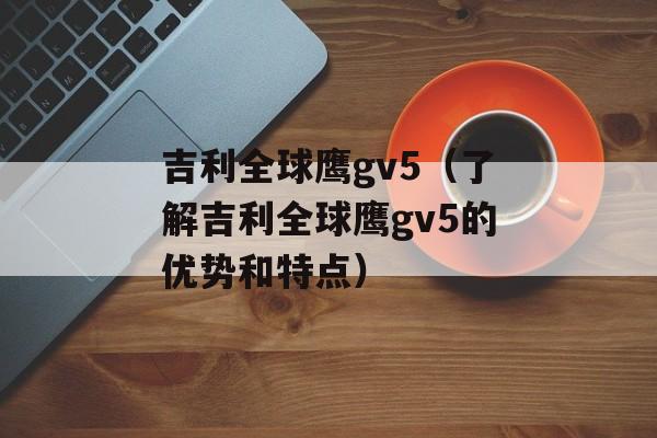 吉利全球鹰gv5（了解吉利全球鹰gv5的优势和特点）-第1张图片-居家生活