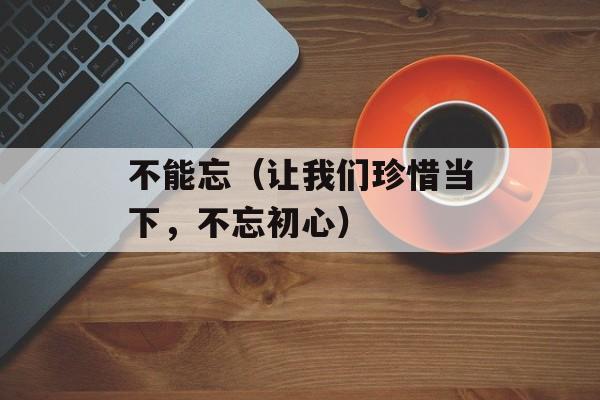 不能忘（让我们珍惜当下，不忘初心）-第1张图片-居家生活
