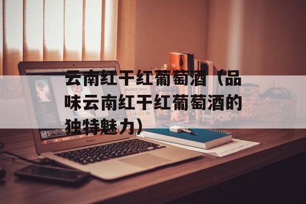 云南红干红葡萄酒（品味云南红干红葡萄酒的独特魅力）-第1张图片-居家生活