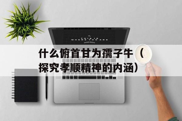 什么俯首甘为孺子牛（探究孝顺精神的内涵）-第1张图片-居家生活