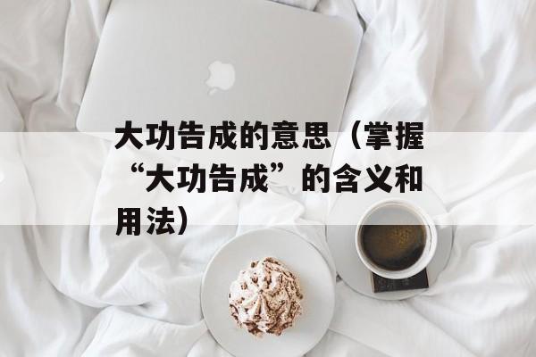 大功告成的意思（掌握“大功告成”的含义和用法）-第1张图片-居家生活