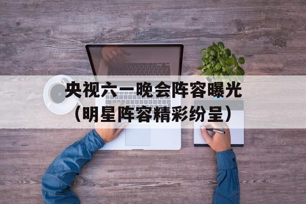 央视六一晚会阵容曝光（明星阵容精彩纷呈）-第1张图片-居家生活