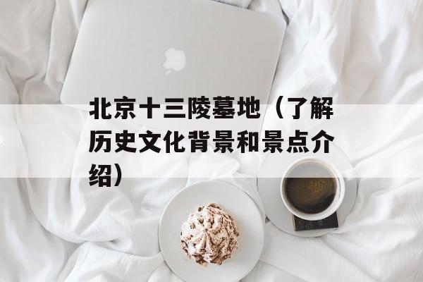 北京十三陵墓地（了解历史文化背景和景点介绍）-第1张图片-居家生活