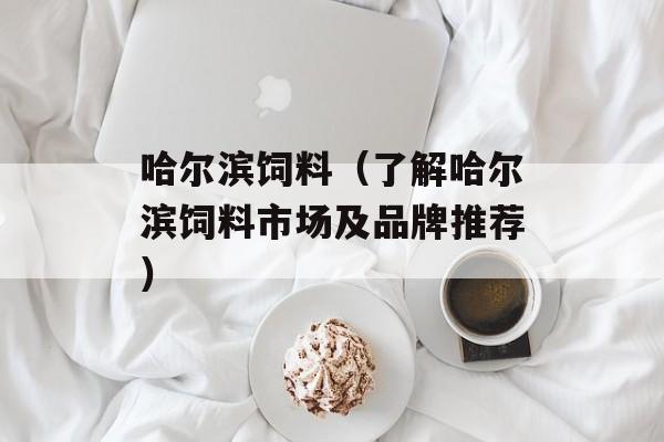 哈尔滨饲料（了解哈尔滨饲料市场及品牌推荐）-第1张图片-居家生活