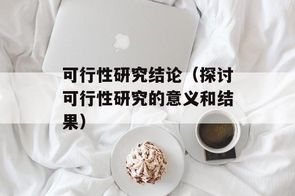 可行性研究结论（探讨可行性研究的意义和结果）-第1张图片-居家生活
