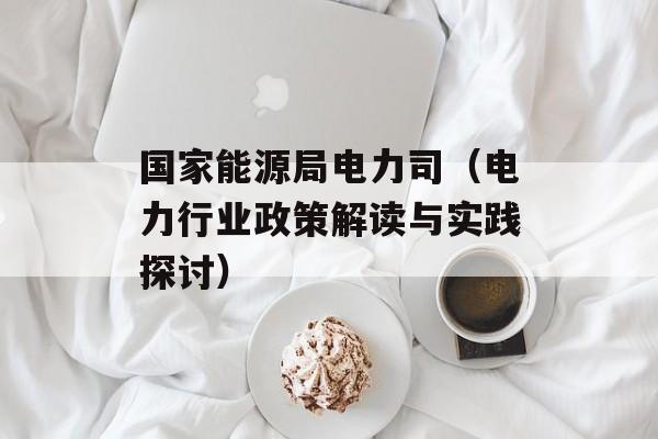 国家能源局电力司（电力行业政策解读与实践探讨）-第1张图片-居家生活