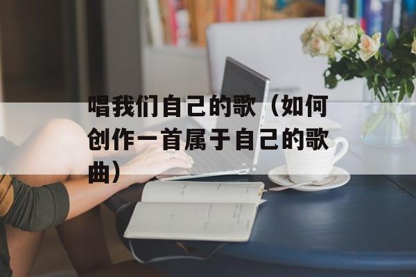 唱我们自己的歌（如何创作一首属于自己的歌曲）-第1张图片-居家生活