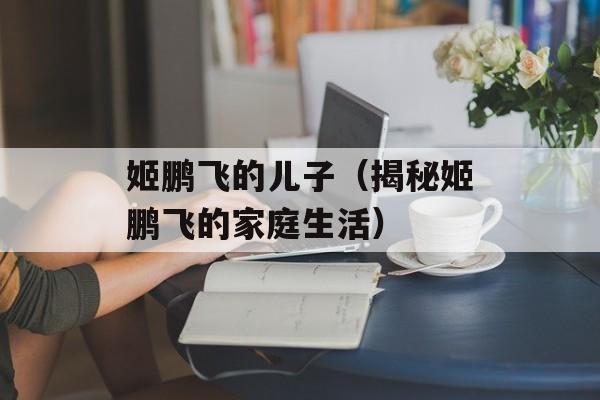 姬鹏飞的儿子（揭秘姬鹏飞的家庭生活）-第1张图片-居家生活