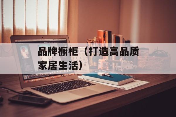 品牌橱柜（打造高品质家居生活）-第1张图片-居家生活