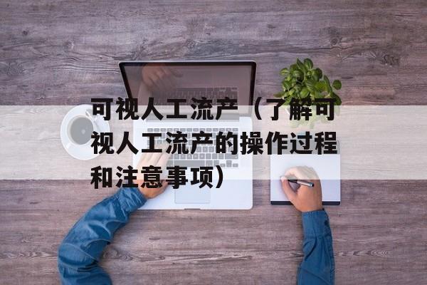 可视人工流产（了解可视人工流产的操作过程和注意事项）-第1张图片-居家生活