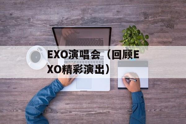EXO演唱会（回顾EXO精彩演出）-第1张图片-居家生活