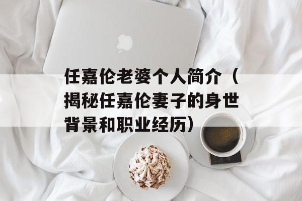 任嘉伦老婆个人简介（揭秘任嘉伦妻子的身世背景和职业经历）-第1张图片-居家生活