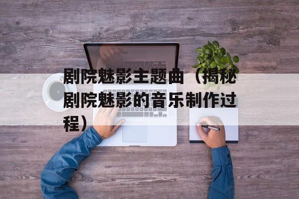 剧院魅影主题曲（揭秘剧院魅影的音乐制作过程）-第1张图片-居家生活
