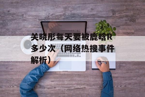 关晓彤每天要被鹿晗R多少次（网络热搜事件解析）-第1张图片-居家生活
