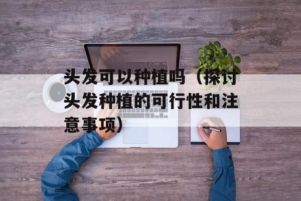 头发可以种植吗（探讨头发种植的可行性和注意事项）-第1张图片-居家生活